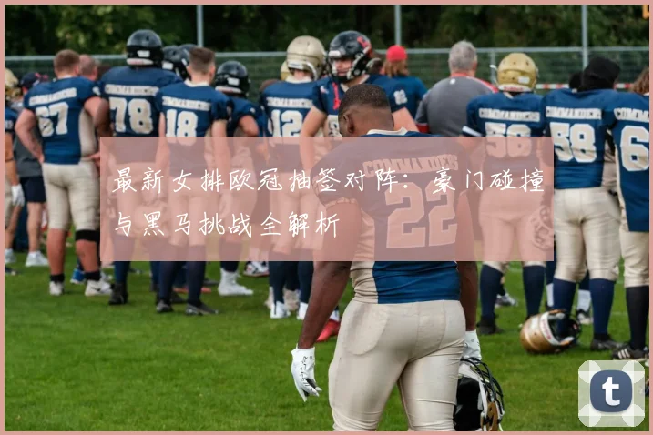最新女排欧冠抽签对阵：豪门碰撞与黑马挑战全解析