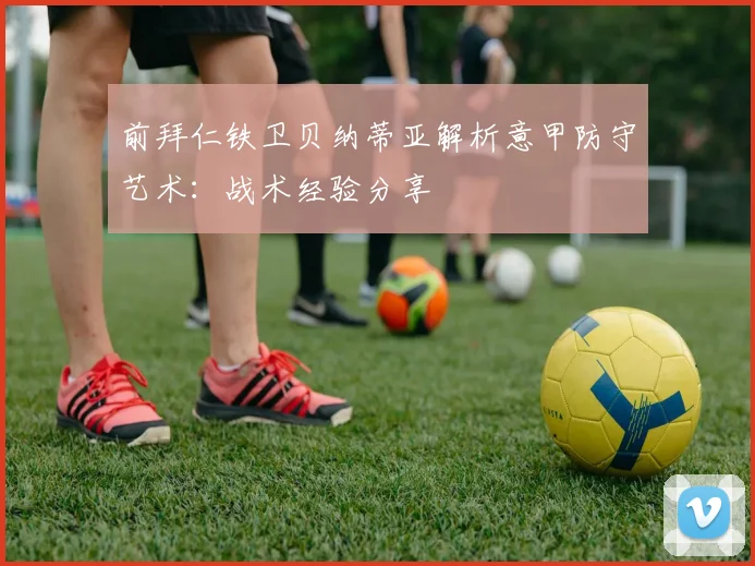 前拜仁铁卫贝纳蒂亚解析意甲防守艺术：战术经验分享