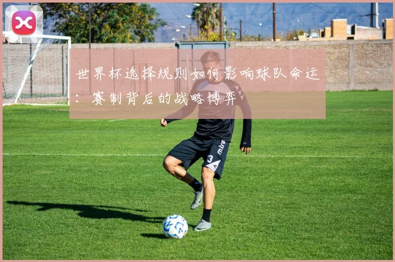 世界杯选择规则如何影响球队命运：赛制背后的战略博弈