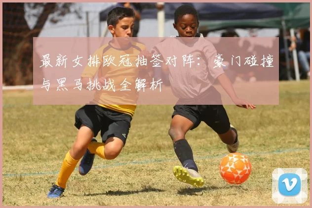 最新女排欧冠抽签对阵：豪门碰撞与黑马挑战全解析