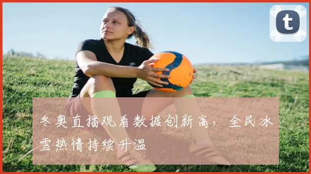 冬奥直播观看数据创新高，全民冰雪热情持续升温