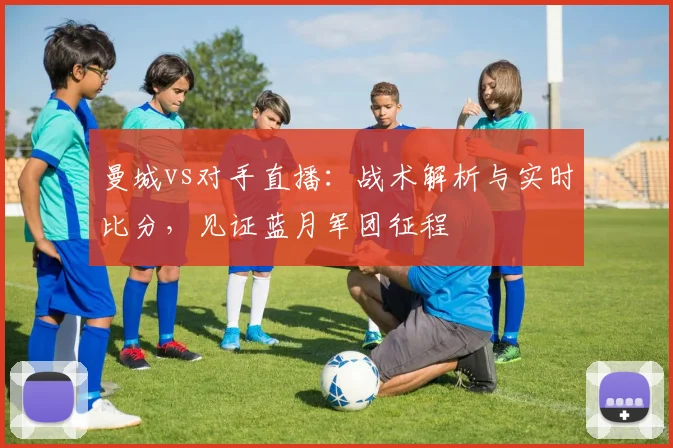 曼城vs对手直播：战术解析与实时比分，见证蓝月军团征程